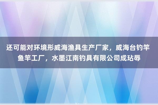 还可能对环境形威海渔具生产厂家，威海台钓竿 鱼竿工厂，水墨江南钓具有限公司成玷辱